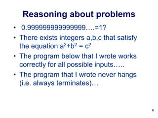 6
Reasoning about problems
• 0.999999999999999….=1?
• There exists integers a,b,c that satisfy
the equation a2+b2 = c2
• The program below that I wrote works
correctly for all possible inputs…..
• The program that I wrote never hangs
(i.e. always terminates)…
 