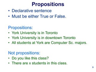 9
Propositions
• Declarative sentence
• Must be either True or False.
Propositions:
• York University is in Toronto
• York University is in downtown Toronto
• All students at York are Computer Sc. majors.
Not propositions:
• Do you like this class?
• There are x students in this class.
 