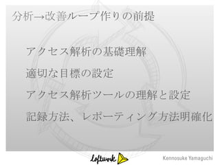 分析→改善ループ作りの前提


 アクセス解析の基礎理解
 適切な目標の設定
 アクセス解析ツールの理解と設定
 記録方法、レポーティング方法明確化
 