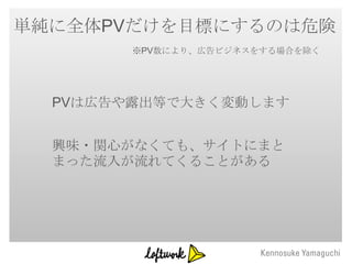 単純に全体PVだけを目標にするのは危険
        ※PV数により、広告ビジネスをする場合を除く




  PVは広告や露出等で大きく変動します


  興味・関心がなくても、サイトにまと
  まった流入が流れてくることがある
 