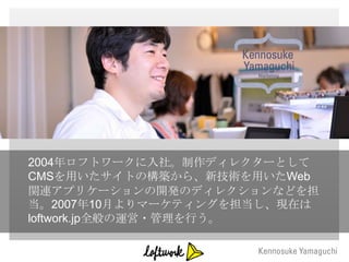 2004年ロフトワークに入社。制作ディレクターとして
CMSを用いたサイトの構築から、新技術を用いたWeb
関連アプリケーションの開発のディレクションなどを担
当。2007年10月よりマーケティングを担当し、現在は
loftwork.jp全般の運営・管理を行う。
 