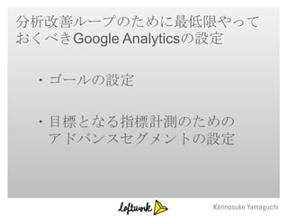 分析改善ループのために最低限やって
おくべきGoogle Analyticsの設定

 ・ゴールの設定

 ・目標となる指標計測のための
  アドバンスセグメントの設定
 