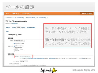 ゴールの設定

 ・ゴールの設定
         ユーザが特定のページに到達し
         たらゴール1を記録する設定。

         問い合わせ数や資料請求を目標
         としているサイトは必須の設定
 