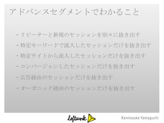 アドバンスセグメントでわかること

・リピーターと新規のセッションを別々に抜き出す
・特定キーワードで流入したセッションだけを抜き出す
・特定サイトから流入したセッションだけを抜き出す
・コンバージョンしたセッションだけを抜き出す

・広告経由のセッションだけを抜き出す
・オーガニック経由のセッションだけを抜き出す
 