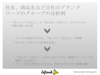 社名、商品名など自社のブランド
ワードのグループの分析例
・「知っていて来た人」と「知らないで来た人」のサイト上の
 行動の違いを分析



 ・ゴールに到達するのは、「知っていて来た人」が多数
 ・知らないで来た人の直帰率が高い




 ・「知らないで来た人」向けに分かりやすい導線やコンテンツを
  整備する必要有り
 ・ゴール到達を増加させるには、再訪させるための施策が鍵
 
