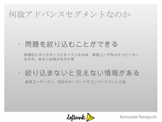 何故アドバンスセグメントなのか


 ・問題を絞り込むことができる
 数値的にボトルネックになっているのは、新規ユーザなのかリピーター
 なのか、あるいは両方なのか等



 ・絞り込まないと見えない情報がある
  新規ユーザーかつ、特定のキーワードでコンバージョンした数
 