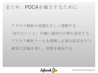 まとめ：PDCAを確立するために


 アクセス解析の基礎を正しく理解する
「知りたいこと」を軸に適切な目標を設定する
 アクセス解析ツールを理解し必要な設定を行う
 確実に記録を残し、効果を検証する
 