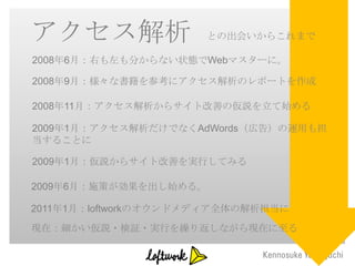 アクセス解析                 との出会いからこれまで

2008年6月：右も左も分からない状態でWebマスターに。

2008年9月：様々な書籍を参考にアクセス解析のレポートを作成

2008年11月：アクセス解析からサイト改善の仮説を立て始める

2009年1月：アクセス解析だけでなくAdWords（広告）の運用も担
当することに

2009年1月：仮説からサイト改善を実行してみる

2009年6月：施策が効果を出し始める。

2011年1月：loftworkのオウンドメディア全体の解析担当に
現在：細かい仮説・検証・実行を繰り返しながら現在に至る
 