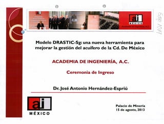 k5
o
PA E X 1 C O
Academia de ingeniería, A.C.
3
Modelo DRASTIC-Sg: una nueva herramienta para
mejorar la gestión del acuífero de la Cd. De México
ACADEMIA DE INGENIERÍA, A.C.
Ceremonia de Ingreso
Dr. Jose' Antonio Hernández-Espriú
UIEMÉXICO
Palacio de Minería
15 de agosto, 2013
 