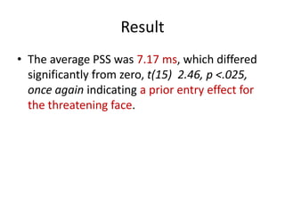 ResultThe average PSS was 7.17 ms, which differed significantly from zero, t(15)  2.46, p <.025, once again indicating a prior entry effect for the threatening face.