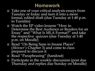 








Take one of your critical analysis essays from
Tuesday or today and turn it into a more
formal, edited draft (due Tuesday at 1:40 p.m.
to Turnitin)
Watch the EP video lessons “How to
Determine the Best Audience or Readers for an
Essay” and “What Is MLA Format?” and take
the respective quizzes (due Tuesday at 1:40
p.m. on Moodle)
Read “On Being Sane in Insane Places”
(Skinner’s Chapter 3) and come to class
prepared to discuss it
Read “Paraphrasing” (handout)
Participate in the weekly discussion (post due
Thursday and replies due Sunday on Moodle)

 