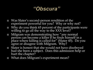 







Was Slater’s second-person rendition of the
experiment powerful for you? Why or why not?
Why do you think 65 percent of the participants were
willing to go all the way to the XXX level?
Milgram was demonstrating how “any normal
person can become a killer if he finds himself in a
place where killing is called for” (Slater 45). Do you
agree or disagree with Milgram. Why?
Slater is honest that she would not have disobeyed
had she been a subject. Does this admission help or
hurt the chapter?
What does Milgram’s experiment mean?

 