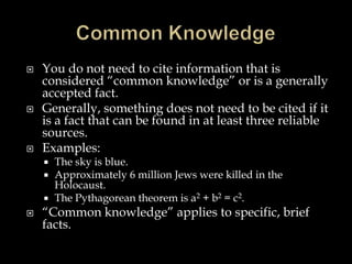 





You do not need to cite information that is
considered “common knowledge” or is a generally
accepted fact.
Generally, something does not need to be cited if it
is a fact that can be found in at least three reliable
sources.
Examples:
The sky is blue.
Approximately 6 million Jews were killed in the
Holocaust.
 The Pythagorean theorem is a2 + b2 = c2.





“Common knowledge” applies to specific, brief
facts.

 