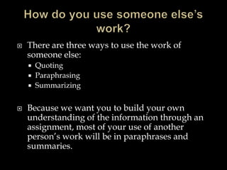 

There are three ways to use the work of
someone else:






Quoting
Paraphrasing
Summarizing

Because we want you to build your own
understanding of the information through an
assignment, most of your use of another
person’s work will be in paraphrases and
summaries.

 