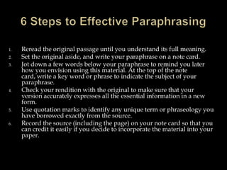 1.
2.
3.

4.

5.
6.

Reread the original passage until you understand its full meaning.
Set the original aside, and write your paraphrase on a note card.
Jot down a few words below your paraphrase to remind you later
how you envision using this material. At the top of the note
card, write a key word or phrase to indicate the subject of your
paraphrase.
Check your rendition with the original to make sure that your
version accurately expresses all the essential information in a new
form.
Use quotation marks to identify any unique term or phraseology you
have borrowed exactly from the source.
Record the source (including the page) on your note card so that you
can credit it easily if you decide to incorporate the material into your
paper.

 