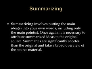 

Summarizing involves putting the main
idea(s) into your own words, including only
the main point(s). Once again, it is necessary to
attribute summarized ideas to the original
source. Summaries are significantly shorter
than the original and take a broad overview of
the source material.

 