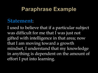 Statement:
I used to believe that if a particular subject
was difficult for me that I was just not
gifted with intelligence in that area; now
that I am moving toward a growth
mindset, I understand that my knowledge
in anything is dependent on the amount of
effort I put into learning.

 