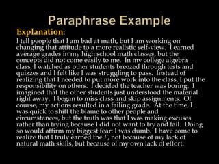 Explanation:
I tell people that I am bad at math, but I am working on
changing that attitude to a more realistic self-view. I earned
average grades in my high school math classes, but the
concepts did not come easily to me. In my college algebra
class, I watched as other students breezed through tests and
quizzes and I felt like I was struggling to pass. Instead of
realizing that I needed to put more work into the class, I put the
responsibility on others. I decided the teacher was boring. I
imagined that the other students just understood the material
right away. I began to miss class and skip assignments. Of
course, my actions resulted in a failing grade. At the time, I
was quick to shift the blame to other people and
circumstances, but the truth was that I was making excuses
rather than trying because I did not want to try and fail. Doing
so would affirm my biggest fear: I was dumb. I have come to
realize that I truly earned the F, not because of my lack of
natural math skills, but because of my own lack of effort.

 