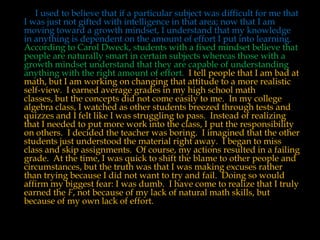 I used to believe that if a particular subject was difficult for me that
I was just not gifted with intelligence in that area; now that I am
moving toward a growth mindset, I understand that my knowledge
in anything is dependent on the amount of effort I put into learning.
According to Carol Dweck, students with a fixed mindset believe that
people are naturally smart in certain subjects whereas those with a
growth mindset understand that they are capable of understanding
anything with the right amount of effort. I tell people that I am bad at
math, but I am working on changing that attitude to a more realistic
self-view. I earned average grades in my high school math
classes, but the concepts did not come easily to me. In my college
algebra class, I watched as other students breezed through tests and
quizzes and I felt like I was struggling to pass. Instead of realizing
that I needed to put more work into the class, I put the responsibility
on others. I decided the teacher was boring. I imagined that the other
students just understood the material right away. I began to miss
class and skip assignments. Of course, my actions resulted in a failing
grade. At the time, I was quick to shift the blame to other people and
circumstances, but the truth was that I was making excuses rather
than trying because I did not want to try and fail. Doing so would
affirm my biggest fear: I was dumb. I have come to realize that I truly
earned the F, not because of my lack of natural math skills, but
because of my own lack of effort.

 