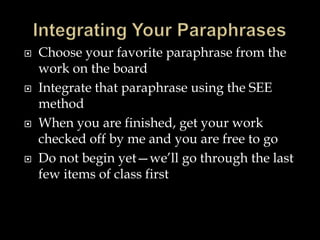 







Choose your favorite paraphrase from the
work on the board
Integrate that paraphrase using the SEE
method
When you are finished, get your work
checked off by me and you are free to go
Do not begin yet—we’ll go through the last
few items of class first

 