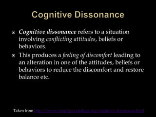 



Cognitive dissonance refers to a situation
involving conflicting attitudes, beliefs or
behaviors.
This produces a feeling of discomfort leading to
an alteration in one of the attitudes, beliefs or
behaviors to reduce the discomfort and restore
balance etc.

Taken from http://www.simplypsychology.org/cognitive-dissonance.html

 