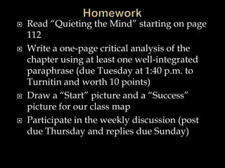







Read “Quieting the Mind” starting on page
112
Write a one-page critical analysis of the
chapter using at least one well-integrated
paraphrase (due Tuesday at 1:40 p.m. to
Turnitin and worth 10 points)
Draw a “Start” picture and a “Success”
picture for our class map
Participate in the weekly discussion (post
due Thursday and replies due Sunday)

 