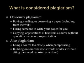 

Obviously plagiarism:






Buying, stealing, or borrowing a paper (including
from the web)
Hiring someone to write your paper for you
Copying large sections of text from a source without
quotation marks or proper citation

Also plagiarism:



Using a source too closely when paraphrasing
Building on someone else’s words or ideas without
citing their work (spoken or written)

 
