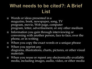 








Words or ideas presented in a
magazine, book, newspaper, song, TV
program, movie, Web page, computer
program, letter, advertisement, or any other medium
Information you gain through interviewing or
conversing with another person, face to face, over the
phone, or in writing
When you copy the exact words or a unique phrase
When you reprint any
diagrams, illustrations, charts, pictures, or other visual
materials
When you reuse or repost any electronically-available
media, including images, audio, video, or other media

 
