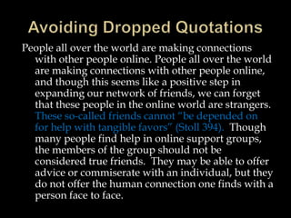 People all over the world are making connections
with other people online. People all over the world
are making connections with other people online,
and though this seems like a positive step in
expanding our network of friends, we can forget
that these people in the online world are strangers.
These so-called friends cannot “be depended on
for help with tangible favors” (Stoll 394). Though
many people find help in online support groups,
the members of the group should not be
considered true friends. They may be able to offer
advice or commiserate with an individual, but they
do not offer the human connection one finds with a
person face to face.

 