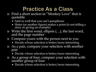 

Find a short section in “Monkey Love” that is
quotable






Write the first word, ellipsis (…), the last word,
and the page number
Compare yours with the person next to you




Decide whose selection is better/more interesting

As a pair, compare your selection with another
pair




Said so well that you can’t paraphrase
Slater (or another figure) makes a point (is not telling a
story or giving an example)

Decide whose selection is better/more interesting

As a group of four, compare your selection with
another group of four


Decide whose selection is better/more interesting

 