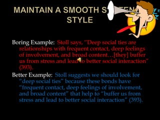 Boring Example: Stoll says, “Deep social ties are
relationships with frequent contact, deep feelings
of involvement, and broad content…[they] buffer
us from stress and lead to better social interaction”
(393).
Better Example: Stoll suggests we should look for
“deep social ties” because these bonds have
“frequent contact, deep feelings of involvement,
and broad content” that help to “buffer us from
stress and lead to better social interaction” (393).

 