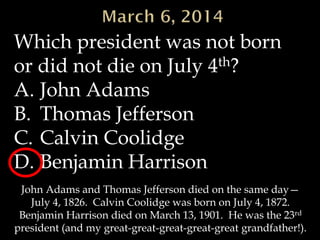 Which president was not born
or did not die on July 4th?
A. John Adams
B. Thomas Jefferson
C. Calvin Coolidge
D. Benjamin Harrison
John Adams and Thomas Jefferson died on the same day—
July 4, 1826. Calvin Coolidge was born on July 4, 1872.
Benjamin Harrison died on March 13, 1901. He was the 23rd
president (and my great-great-great-great-great grandfather!).

 
