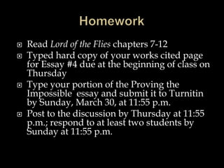  Read Lord of the Flies chapters 7-12
 Typed hard copy of your works cited page
for Essay #4 due at the beginning of class on
Thursday
 Type your portion of the Proving the
Impossible essay and submit it to Turnitin
by Sunday, March 30, at 11:55 p.m.
 Post to the discussion by Thursday at 11:55
p.m.; respond to at least two students by
Sunday at 11:55 p.m.
 