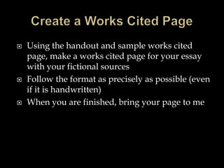  Using the handout and sample works cited
page, make a works cited page for your essay
with your fictional sources
 Follow the format as precisely as possible (even
if it is handwritten)
 When you are finished, bring your page to me
 