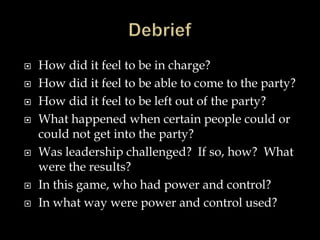  How did it feel to be in charge?
 How did it feel to be able to come to the party?
 How did it feel to be left out of the party?
 What happened when certain people could or
could not get into the party?
 Was leadership challenged? If so, how? What
were the results?
 In this game, who had power and control?
 In what way were power and control used?
 