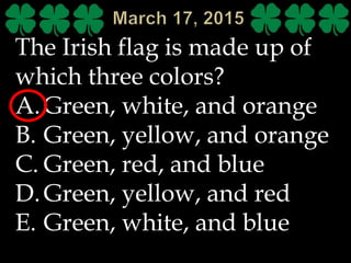 The Irish flag is made up of
which three colors?
A.Green, white, and orange
B. Green, yellow, and orange
C. Green, red, and blue
D.Green, yellow, and red
E. Green, white, and blue
 