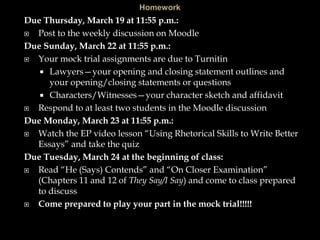 Due Thursday, March 19 at 11:55 p.m.:
 Post to the weekly discussion on Moodle
Due Sunday, March 22 at 11:55 p.m.:
 Your mock trial assignments are due to Turnitin
 Lawyers—your opening and closing statement outlines and
your opening/closing statements or questions
 Characters/Witnesses—your character sketch and affidavit
 Respond to at least two students in the Moodle discussion
Due Monday, March 23 at 11:55 p.m.:
 Watch the EP video lesson “Using Rhetorical Skills to Write Better
Essays” and take the quiz
Due Tuesday, March 24 at the beginning of class:
 Read “He (Says) Contends” and “On Closer Examination”
(Chapters 11 and 12 of They Say/I Say) and come to class prepared
to discuss
 Come prepared to play your part in the mock trial!!!!!
 