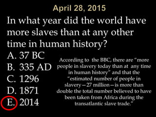 In what year did the world have
more slaves than at any other
time in human history?
A. 37 BC
B. 335 AD
C. 1296
D. 1871
E. 2014
According to the BBC, there are “more
people in slavery today than at any time
in human history” and that the
“estimated number of people in
slavery—27 million—is more than
double the total number believed to have
been taken from Africa during the
transatlantic slave trade.”
 