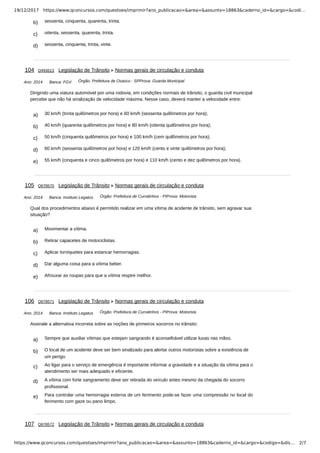 19/12/2017 https://www.qconcursos.com/questoes/imprimir?ano_publicacao=&area=&assunto=18863&caderno_id=&cargo=&codi…
https://www.qconcursos.com/questoes/imprimir?ano_publicacao=&area=&assunto=18863&caderno_id=&cargo=&codigo=&dis… 2/7
b) sessenta, cinquenta, quarenta, trinta.
c) oitenta, sessenta, quarenta, trinta.
d) sessenta, cinquenta, trinta, vinte.
Ano: 2014 Banca: FGV Órgão: Prefeitura de Osasco - SPProva: Guarda Municipal
a) 30 km/h (trinta quilômetros por hora) e 60 km/h (sessenta quilômetros por hora);
b) 40 km/h (quarenta quilômetros por hora) e 80 km/h (oitenta quilômetros por hora);
c) 50 km/h (cinquenta quilômetros por hora) e 100 km/h (cem quilômetros por hora);
d) 60 km/h (sessenta quilômetros por hora) e 120 km/h (cento e vinte quilômetros por hora);
e) 55 km/h (cinquenta e cinco quilômetros por hora) e 110 km/h (cento e dez quilômetros por hora).
Ano: 2014 Banca: Instituto Legatus Órgão: Prefeitura de Curralinhos - PIProva: Motorista
a) Movimentar a vítima.
b) Retirar capacetes de motociclistas.
c) Aplicar torniquetes para estancar hemorragias.
d) Dar alguma coisa para a vítima beber.
e) Afrouxar as roupas para que a vítima respire melhor.
Ano: 2014 Banca: Instituto Legatus Órgão: Prefeitura de Curralinhos - PIProva: Motorista
a) Sempre que auxiliar vítimas que estejam sangrando é aconselhável utilizar luvas nas mãos.
b) O local de um acidente deve ser bem sinalizado para alertar outros motoristas sobre a existência de
um perigo.
c) Ao ligar para o serviço de emergência é importante informar a gravidade e a situação da vítima para o
atendimento ser mais adequado e eficiente.
d) A vítima com forte sangramento deve ser retirada do veículo antes mesmo da chegada do socorro
profissional.
e) Para controlar uma hemorragia externa de um ferimento pode-se fazer uma compressão no local do
ferimento com gaze ou pano limpo.
104 Q493613 Legislação de Trânsito Normas gerais de circulação e conduta
Dirigindo uma viatura automóvel por uma rodovia, em condições normais de trânsito, o guarda civil municipal
percebe que não há sinalização de velocidade máxima. Nesse caso, deverá manter a velocidade entre:
105 Q678570 Legislação de Trânsito Normas gerais de circulação e conduta
Qual dos procedimentos abaixo é permitido realizar em uma vítima de acidente de trânsito, sem agravar sua
situação?
106 Q678571 Legislação de Trânsito Normas gerais de circulação e conduta
Assinale a alternativa incorreta sobre as noções de primeiros socorros no trânsito:
107 Q678572 Legislação de Trânsito Normas gerais de circulação e conduta
 
