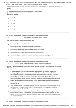 19/12/2017 https://www.qconcursos.com/questoes/imprimir?ano_publicacao=&area=&assunto=18863&caderno_id=&cargo=&codi…
https://www.qconcursos.com/questoes/imprimir?ano_publicacao=&area=&assunto=18863&caderno_id=&cargo=&codigo=&dis… 3/7
Ano: 2014 Banca: Instituto Legatus Órgão: Prefeitura de Curralinhos - PIProva: Motorista
a) 1 – 2 – 3
b) 2 – 3 – 1
c) 3 – 1 – 2
d) 2 – 1 – 3
e) 3 – 2 – 1
Ano: 2014 Banca: Instituto Legatus Órgão: Prefeitura de Curralinhos - PIProva: Motorista
a) Ter mais de 18 anos e ser alfabetizado.
b) Possuir CNH (Carteira Nacional de Habilitação) na categoria “B”.
c) Possuir curso de direção veicular com duração mínima de 100 horas.
d) Possuir cadastro no Registro Nacional de Condutores de Escolares.
e) Ter mais de 21 anos e possuir CNH (Carteira Nacional de Habilitação) na categoria “D”.
Ano: 2014 Banca: FEPESE Órgão: Prefeitura de Balneário Camboriú - SCProva: Guarda Municipal
a) A ultrapassagem de outro veículo em movimento deverá ser feita pela esquerda, obedecida a
sinalização regulamentar e as demais normas estabelecidas no Código de Trânsito Brasileiro,
inclusive quando o veículo a ser ultrapassado estiver sinalizando o propósito de entrar à esquerda.
b) Todo condutor, ao perceber que outro que o segue tem o propósito de ultrapassá--lo, deverá, se
estiver circulando pela faixada esquerda, deslocar-se para a faixa da esquerda, acelerando a marcha.
c) Quando veículos, transitando por fluxos que se cruzem, se aproximarem de local não sinalizado,terá
preferência de passagem, no caso de apenas um fluxo ser proveniente de rodovia,aquele que estiver
circulando por ela.
d) Antes de entrar à direita ou à esquerda, em outra via ou em lotes lindeiros, o condutor deverá, ao sair
da via pelo lado direito, distanciar-se o máximo possível do bordo direito da pista e executar sua
manobra no maior espaço possível.
e) Nas vias urbanas e nas rurais de pista dupla,a circulação de bicicletas deverá ocorrer,quando não
houver ciclovia, ciclofaixa, ou acostamento, ou quando não for possível a utilização destes, no meio
da pista de rolamento,no sentido oposto de circulação regulamentado para a via, dando a preferência
aos veículos automotores.
Informe corretamente a sequência correta dos passos a serem realizados no caso de acidente de trânsito com
vítimas:
( ) Acionar o socorro especializado.
( ) Localizar quantas e onde estão as vítimas e avaliar a situação delas.
( ) Sinalizar o local para evitar novos acidentes e atropelamentos.
A sequência correta é:
108 Q678573 Legislação de Trânsito Normas gerais de circulação e conduta
Para conduzir um veículo de escolares o condutor deve:
109 Q415330 Legislação de Trânsito Normas gerais de circulação e conduta
Assinale a alternativa correta de acordo com as normas gerais de circulação e conduta previstas no Código de
Trânsito Brasileiro.
110 Q448261 Legislação de Trânsito Normas gerais de circulação e conduta
 