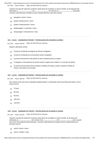 19/12/2017 https://www.qconcursos.com/questoes/imprimir?ano_publicacao=&area=&assunto=18863&caderno_id=&cargo=&codi…
https://www.qconcursos.com/questoes/imprimir?ano_publicacao=&area=&assunto=18863&caderno_id=&cargo=&codigo=&dis… 4/7
Ano: 2014 Banca: IDECAN Órgão: DETRAN-ROProva: Motorista
a) passagem / retorno / menor
b) parada / deslocamento / menor
c) parada / estacionamento / menor
d) ultrapassagem / cruzamento / maior
e) ultrapassagem / deslocamento / maior
Ano: 2014 Banca: IDECAN Órgão: DETRAN-ROProva: Motorista
a) O porte do Certificado de Registro de Veículo é obrigatório.
b) O porte do Certificado de Licenciamento Anual é obrigatório.
c) O primeiro licenciamento não poderá ser feito simultaneamente ao registro.
d) É obrigatório o licenciamento do veículo durante o trajeto entre a fábrica e o município de destino.
e) O veículo será licenciado mesmo estando em débitos de multas, contudo, estando em débito de
tributos, não poderá ser licenciado.
Ano: 2014 Banca: IDECAN Órgão: DETRAN-ROProva: Motorista
a) 70 km/h.
b) 80 km/h.
c) 90 km/h.
d) 100 km/h.
e) 110 km/h.
Ano: 2014 Banca: IDECAN Órgão: DETRAN-ROProva: Motorista
a) retorno / lentos / menor
b) retorno / rápidos / maior
“Quando uma pista de rolamento comportar várias faixas de circulação no mesmo sentido, as da esquerda são
destinadas à _________________ e ao _________________ dos veículos de _________________ velocidade.”
Assinale a alternativa que completa correta e sequencialmente a afirmativa anterior.
111 Q448262 Legislação de Trânsito Normas gerais de circulação e conduta
Marque a alternativa correta.
112 Q448265 Legislação de Trânsito Normas gerais de circulação e conduta
Nas rodovias onde não houver sinalização regulamentadora, a velocidade máxima permitida para ônibus e micro-
ônibus será de
113 Q448266 Legislação de Trânsito Normas gerais de circulação e conduta
“Quando uma pista de rolamento comportar várias faixas de circulação no mesmo sentido, as da direita são
destinadas ao ________________ dos veículos mais ________________ e de ________________ porte, quando
não houver faixa especial a eles destinada.” Assinale a alternativa que completa correta e sequencialmente a
afirmativa anterior.
 