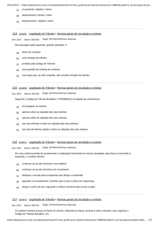 19/12/2017 https://www.qconcursos.com/questoes/imprimir?ano_publicacao=&area=&assunto=18863&caderno_id=&cargo=&codi…
https://www.qconcursos.com/questoes/imprimir?ano_publicacao=&area=&assunto=18863&caderno_id=&cargo=&codigo=&dis… 5/7
c) cruzamento / rápidos / menor
d) deslocamento / lentos / maior
e) deslocamento / rápidos / maior
Ano: 2014 Banca: IDECAN Órgão: DETRAN-ROProva: Motorista
a) dever do condutor.
b) uma infração de trânsito.
c) proibido pelo Código de Trânsito.
d) uma questão de cortesia do condutor.
e) uma regra que, se não cumprida, não constitui infração de trânsito.
Ano: 2014 Banca: IDECAN Órgão: DETRAN-ROProva: Motorista
a) em qualquer via arterial.
b) apenas sobre as calçadas das vias arteriais.
c) apenas sobre as calçadas das vias urbanas.
d) nas vias arteriais e sobre as calçadas das vias urbanas.
e) nas vias de trânsito rápido e sobre as calçadas das vias urbanas.
Ano: 2014 Banca: IDECAN Órgão: DETRAN-ROProva: Motorista
a) continuar na via até encontrar uma rotatória.
b) continuar na via até encontrar um cruzamento.
c) deslocar o veículo para a esquerda sem atingir a contramão.
d) aguardar no acostamento, à direita, para cruzar a pista com segurança.
e) atingir o centro da via e aguardar o melhor momento para cruzar a pista.
Ano: 2014 Banca: IDECAN Órgão: DETRAN-ROProva: Motorista
114 Q448267 Legislação de Trânsito Normas gerais de circulação e conduta
Dar passagem pela esquerda, quando solicitado, é
115 Q448268 Legislação de Trânsito Normas gerais de circulação e conduta
Segundo o Código de Trânsito Brasileiro, é PROIBIDA a circulação de ciclomotores
116 Q448271 Legislação de Trânsito Normas gerais de circulação e conduta
Em uma rodovia provida de acostamento e sinalização horizontal em marcas tracejadas, para fazer a conversão à
esquerda, o condutor deverá
117 Q448275 Legislação de Trânsito Normas gerais de circulação e conduta
O condutor manterá acesos os faróis do veículo, utilizando luz baixa, durante à noite e durante o dia, segundo o
Código de Trânsito Brasileiro, em
 