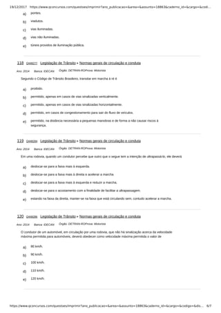 19/12/2017 https://www.qconcursos.com/questoes/imprimir?ano_publicacao=&area=&assunto=18863&caderno_id=&cargo=&codi…
https://www.qconcursos.com/questoes/imprimir?ano_publicacao=&area=&assunto=18863&caderno_id=&cargo=&codigo=&dis… 6/7
a) pontes.
b) viadutos.
c) vias iluminadas.
d) vias não iluminadas.
e) túneis providos de iluminação pública.
Ano: 2014 Banca: IDECAN Órgão: DETRAN-ROProva: Motorista
a) proibido.
b) permitido, apenas em casos de vias sinalizadas verticalmente.
c) permitido, apenas em casos de vias sinalizadas horizontalmente.
d) permitido, em casos de congestionamento para sair do fluxo de veículos.
e) permitido, na distância necessária a pequenas manobras e de forma a não causar riscos à
segurança.
Ano: 2014 Banca: IDECAN Órgão: DETRAN-ROProva: Motorista
a) deslocar-se para a faixa mais à esquerda.
b) deslocar-se para a faixa mais à direita e acelerar a marcha
c) deslocar-se para a faixa mais à esquerda e reduzir a marcha.
d) deslocar-se para o acostamento com a finalidade de facilitar a ultrapassagem.
e) estando na faixa da direita, manter-se na faixa que está circulando sem, contudo acelerar a marcha.
Ano: 2014 Banca: IDECAN Órgão: DETRAN-ROProva: Motorista
a) 80 km/h.
b) 90 km/h.
c) 100 km/h.
d) 110 km/h.
e) 120 km/h.
118 Q448277 Legislação de Trânsito Normas gerais de circulação e conduta
Segundo o Código de Trânsito Brasileiro, transitar em marcha à ré é
119 Q448284 Legislação de Trânsito Normas gerais de circulação e conduta
Em uma rodovia, quando um condutor percebe que outro que o segue tem a intenção de ultrapassá-lo, ele deverá
120 Q448286 Legislação de Trânsito Normas gerais de circulação e conduta
O condutor de um automóvel, em circulação por uma rodovia, que não há sinalização acerca da velocidade
máxima permitida para automóveis, deverá obedecer como velocidade máxima permitida o valor de
 