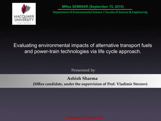 Ashish Sharma
Macquarie University
Evaluating environmental impacts of alternative transport fuels
and power-train technologies via life cycle approach.
Presented by
Department of Environmental Science | Faculty of Science & Engineering
MRes SEMINAR (September 15, 2015)
(MRes candidate, under the supervision of Prof. Vladimir Strezov)
 