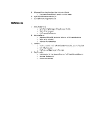  Advanced inprofessional writing&presentations
o Completedspecializedcoursesinthese areas
 Highlevel of interpersonal skills
 Superbtime managementskills
References
 Michele Cordova
o Epic TrainingManagerat SouthcoastHealth
o Work #: By Request
o Professionalreference
 VenkataPaturi
o Manager of Food & NutritionServicesat St.Luke’sHospital
o Work #: By Request
o Professionalreference
 Jeff Brito
o Team LeaderinFood& NutritionServicesatSt.Luke’sHospital
o Cell #: By Request
o Professional&personal reference
 Ron Frenette
o Investigatorforthe DistrictAttorney’sOffice of Bristol County
o Home #: By Request
o Personal reference
 