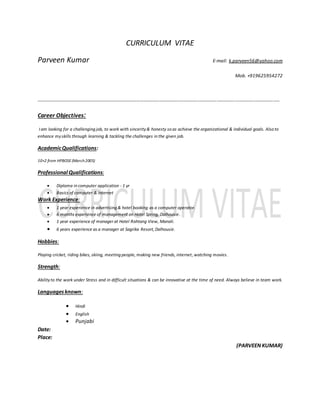 CURRICULUM VITAE
Parveen Kumar E-mail: k.parveen56@yahoo.com
Mob. +919625954272
--------------------------------------------------------------------------------------------------------------------------------------------------------
Career Objectives:
I am looking for a challenging job, to work with sincerity& honesty so as achieve the organizational & individual goals. Also to
enhance myskills through learning & tackling the challenges in the given job.
AcademicQualifications:
10+2 from HPBOSE (March2005)
Professional Qualifications:
 Diploma in computer application - 1 yr
 Basics of computer & internet
Work Experience:
 1 year experience in advertising & hotel booking as a computer operator.
 6 months experience of management on Hotel Spring, Dalhousie.
 1 year experience of manager at Hotel Rohtang View, Manali.
 6 years experience as a manager at Sagrika Resort, Dalhousie.
Hobbies:
Playing cricket, riding bikes, skiing, meeting people, making new friends, internet, watching movies.
Strength:
Abilityto the work under Stress and in difficult situations & can be innovative at the time of need. Always believe in team work.
Languagesknown:
 Hindi
 English
 Punjabi
Date:
Place:
(PARVEENKUMAR)
 