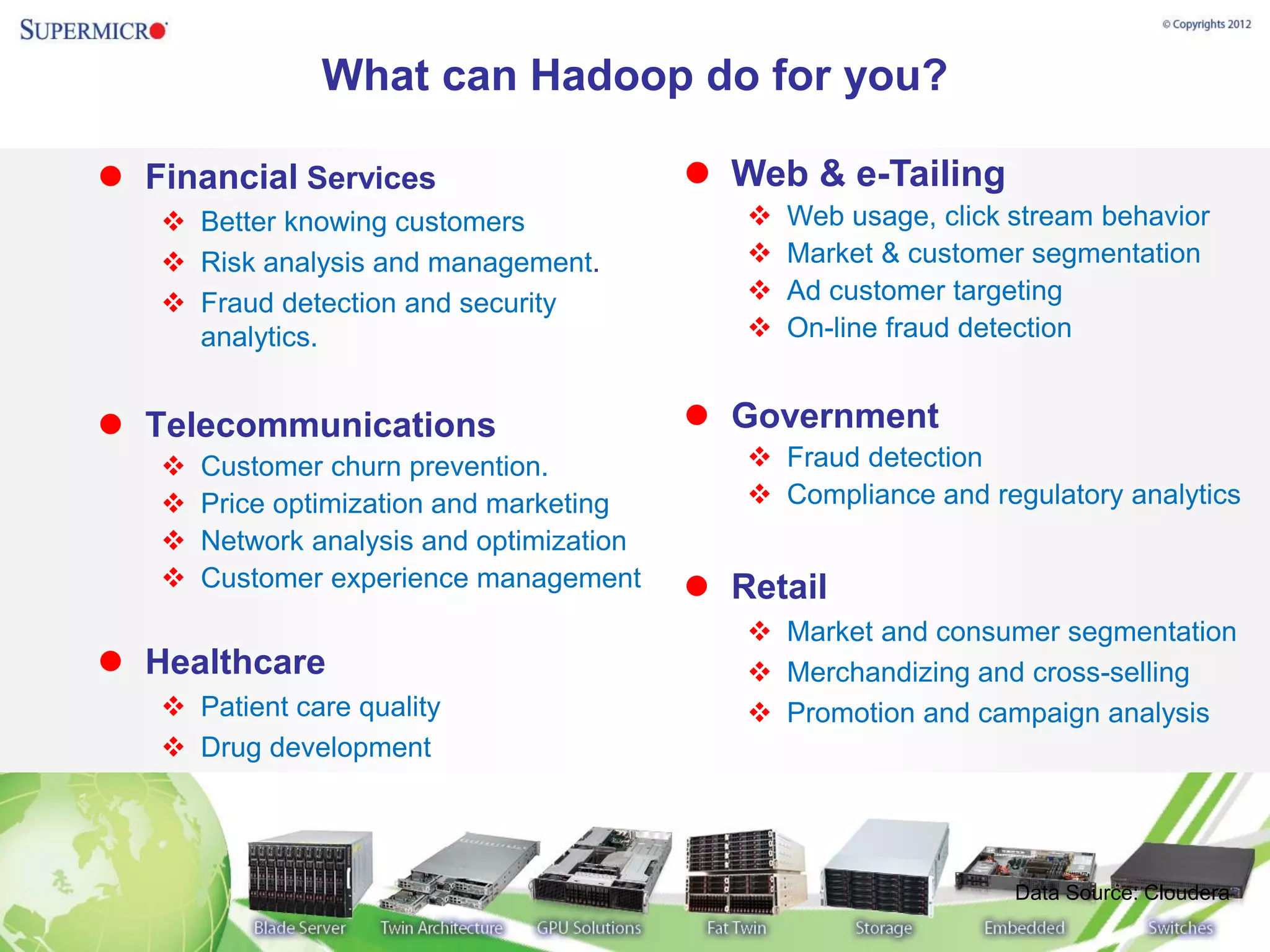 What can Hadoop do for you?

 Financial Services                        Web & e-Tailing
    Better knowing customers                    Web usage, click stream behavior
    Risk analysis and management.               Market & customer segmentation
    Fraud detection and security                Ad customer targeting
     analytics.                                  On-line fraud detection


 Telecommunications                        Government
      Customer churn prevention.              Fraud detection
      Price optimization and marketing        Compliance and regulatory analytics
      Network analysis and optimization
      Customer experience management       Retail
                                               Market and consumer segmentation
 Healthcare                                   Merchandizing and cross-selling
    Patient care quality                      Promotion and campaign analysis
    Drug development




                                                                   Data Source: Cloudera
 