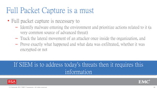 Full Packet Capture is a must
• Full packet capture is necessary to
        – Identify malware entering the environment and prioritize actions related to it (a
          very common source of advanced threat)
        – Track the lateral movement of an attacker once inside the organization, and
        – Prove exactly what happened and what data was exfiltrated, whether it was
          encrypted or not


      If SIEM is to address today's threats then it requires this
                            information

© Copyright 2011 EMC Corporation. All rights reserved.                                        26
 