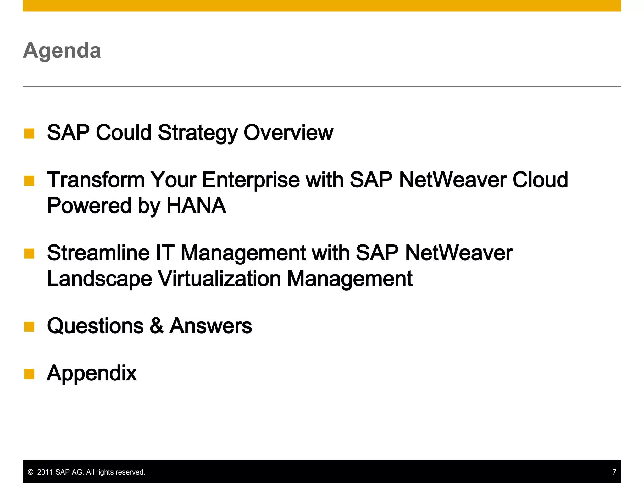 Agenda


    SAP Could Strategy Overview

    Transform Your Enterprise with SAP NetWeaver Cloud
     Powered by HANA

    Streamline IT Management with SAP NetWeaver
     Landscape Virtualization Management

    Questions & Answers

    Appendix



© 2011 SAP AG. All rights reserved.                       7
 