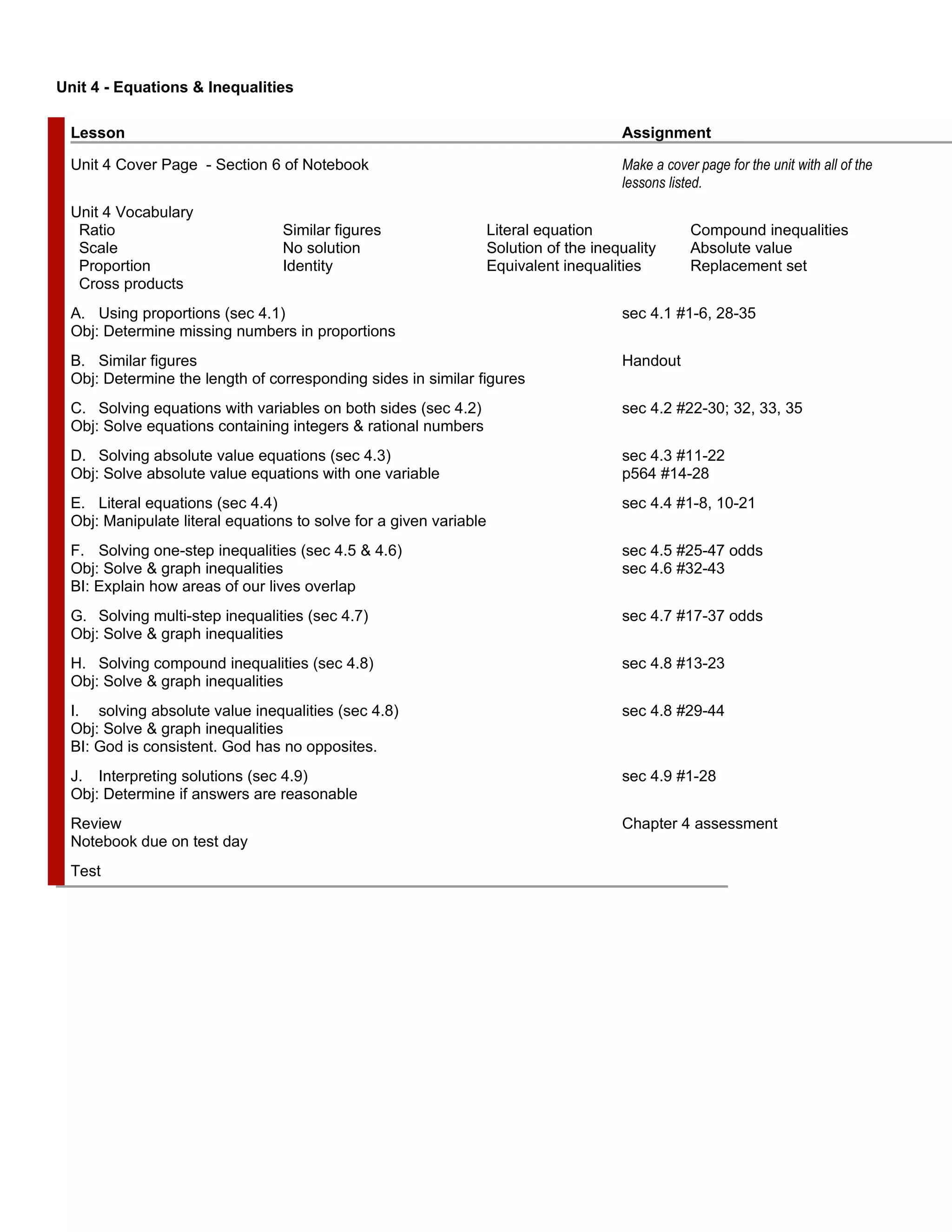 Unit 4 - Equations & Inequalities

  Lesson                                                                                Assignment

  Unit 4 Cover Page - Section 6 of Notebook                                             Make a cover page for the unit with all of the
                                                                                        lessons listed.
  Unit 4 Vocabulary
   Ratio                          Similar figures                   Literal equation                Compound inequalities
   Scale                          No solution                       Solution of the inequality      Absolute value
   Proportion                     Identity                          Equivalent inequalities         Replacement set
   Cross products
  A. Using proportions (sec 4.1)                                                        sec 4.1 #1-6, 28-35
  Obj: Determine missing numbers in proportions
  B. Similar figures                                                                    Handout
  Obj: Determine the length of corresponding sides in similar figures
  C. Solving equations with variables on both sides (sec 4.2)                           sec 4.2 #22-30; 32, 33, 35
  Obj: Solve equations containing integers & rational numbers
  D. Solving absolute value equations (sec 4.3)                                         sec 4.3 #11-22
  Obj: Solve absolute value equations with one variable                                 p564 #14-28
  E. Literal equations (sec 4.4)                                                        sec 4.4 #1-8, 10-21
  Obj: Manipulate literal equations to solve for a given variable
  F. Solving one-step inequalities (sec 4.5 & 4.6)                                      sec 4.5 #25-47 odds
  Obj: Solve & graph inequalities                                                       sec 4.6 #32-43
  BI: Explain how areas of our lives overlap
  G. Solving multi-step inequalities (sec 4.7)                                          sec 4.7 #17-37 odds
  Obj: Solve & graph inequalities
  H. Solving compound inequalities (sec 4.8)                                            sec 4.8 #13-23
  Obj: Solve & graph inequalities
  I. solving absolute value inequalities (sec 4.8)                                      sec 4.8 #29-44
  Obj: Solve & graph inequalities
  BI: God is consistent. God has no opposites.
  J. Interpreting solutions (sec 4.9)                                                   sec 4.9 #1-28
  Obj: Determine if answers are reasonable
  Review                                                                                Chapter 4 assessment
  Notebook due on test day
  Test
 